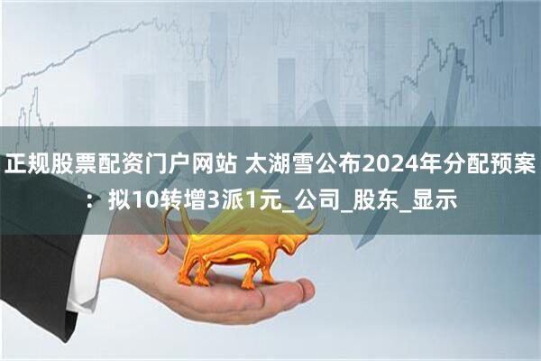 正规股票配资门户网站 太湖雪公布2024年分配预案：拟10转增3派1元_公司_股东_显示