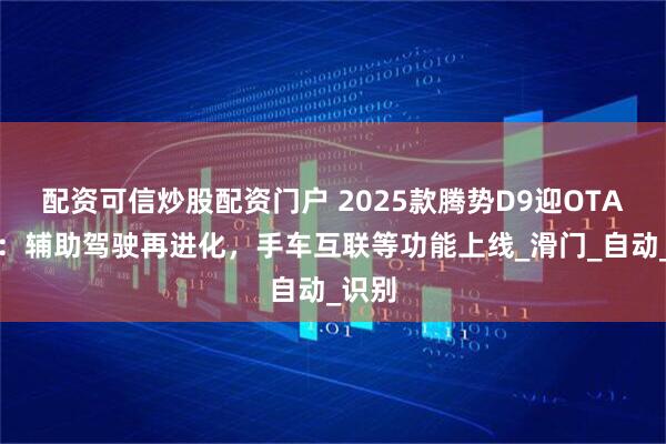 配资可信炒股配资门户 2025款腾势D9迎OTA升级：辅助驾驶再进化，手车互联等功能上线_滑门_自动_识别