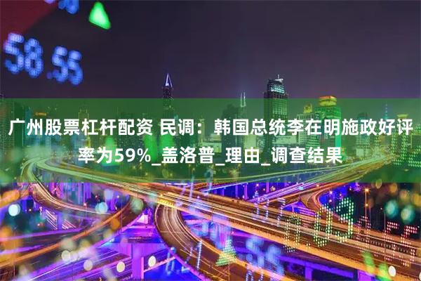 广州股票杠杆配资 民调：韩国总统李在明施政好评率为59%_盖洛普_理由_调查结果