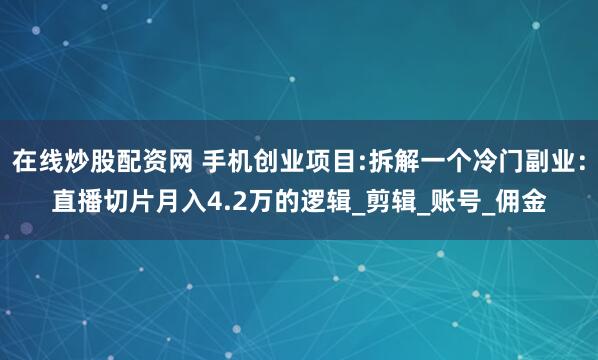 在线炒股配资网 手机创业项目:拆解一个冷门副业：直播切片月入4.2万的逻辑_剪辑_账号_佣金