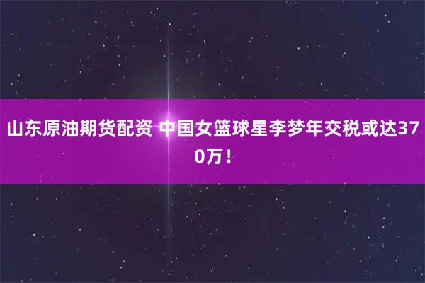 山东原油期货配资 中国女篮球星李梦年交税或达370万！