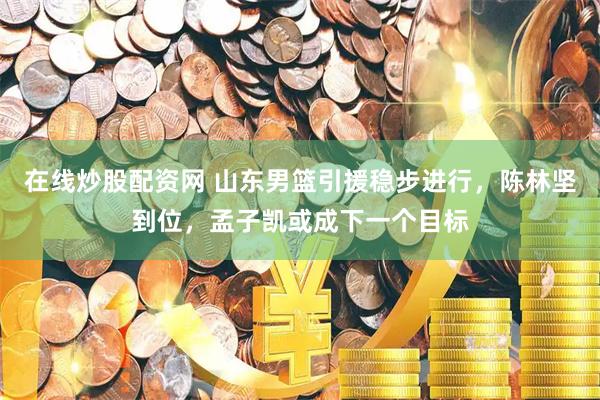 在线炒股配资网 山东男篮引援稳步进行，陈林坚到位，孟子凯或成下一个目标