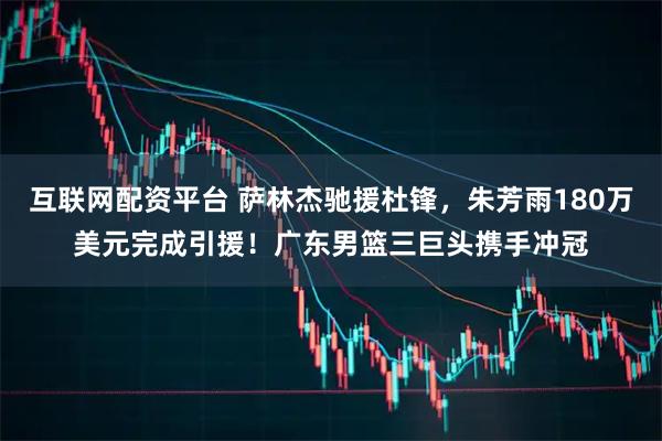 互联网配资平台 萨林杰驰援杜锋，朱芳雨180万美元完成引援！广东男篮三巨头携手冲冠