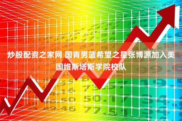 炒股配资之家网 国青男篮希望之星张博源加入美国维斯塔斯学院校队