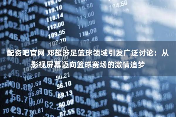 配资吧官网 邓超涉足篮球领域引发广泛讨论：从影视屏幕迈向篮球赛场的激情追梦