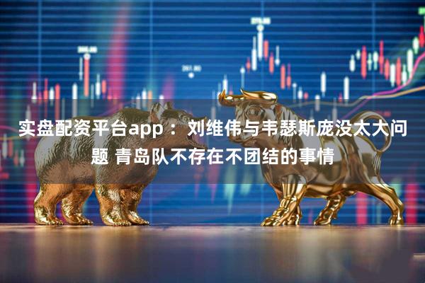 实盘配资平台app ：刘维伟与韦瑟斯庞没太大问题 青岛队不存在不团结的事情