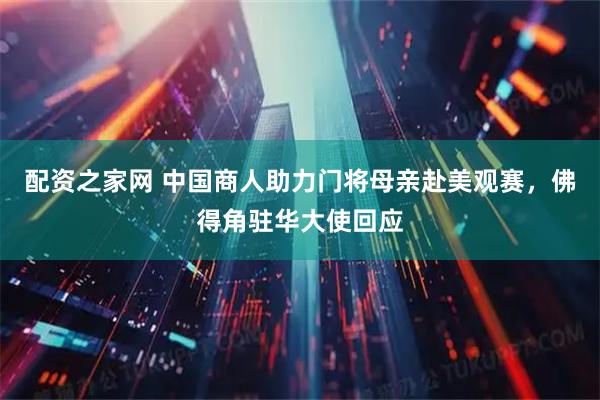 配资之家网 中国商人助力门将母亲赴美观赛，佛得角驻华大使回应