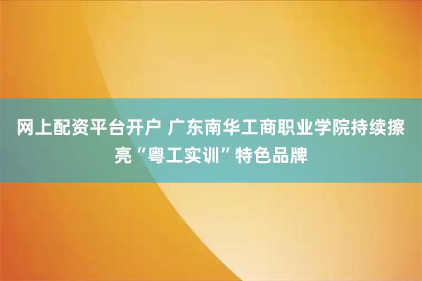 网上配资平台开户 广东南华工商职业学院持续擦亮“粤工实训”特色品牌