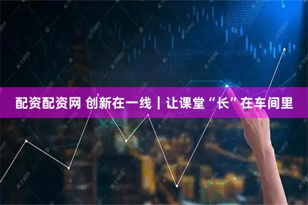 配资配资网 创新在一线｜让课堂“长”在车间里